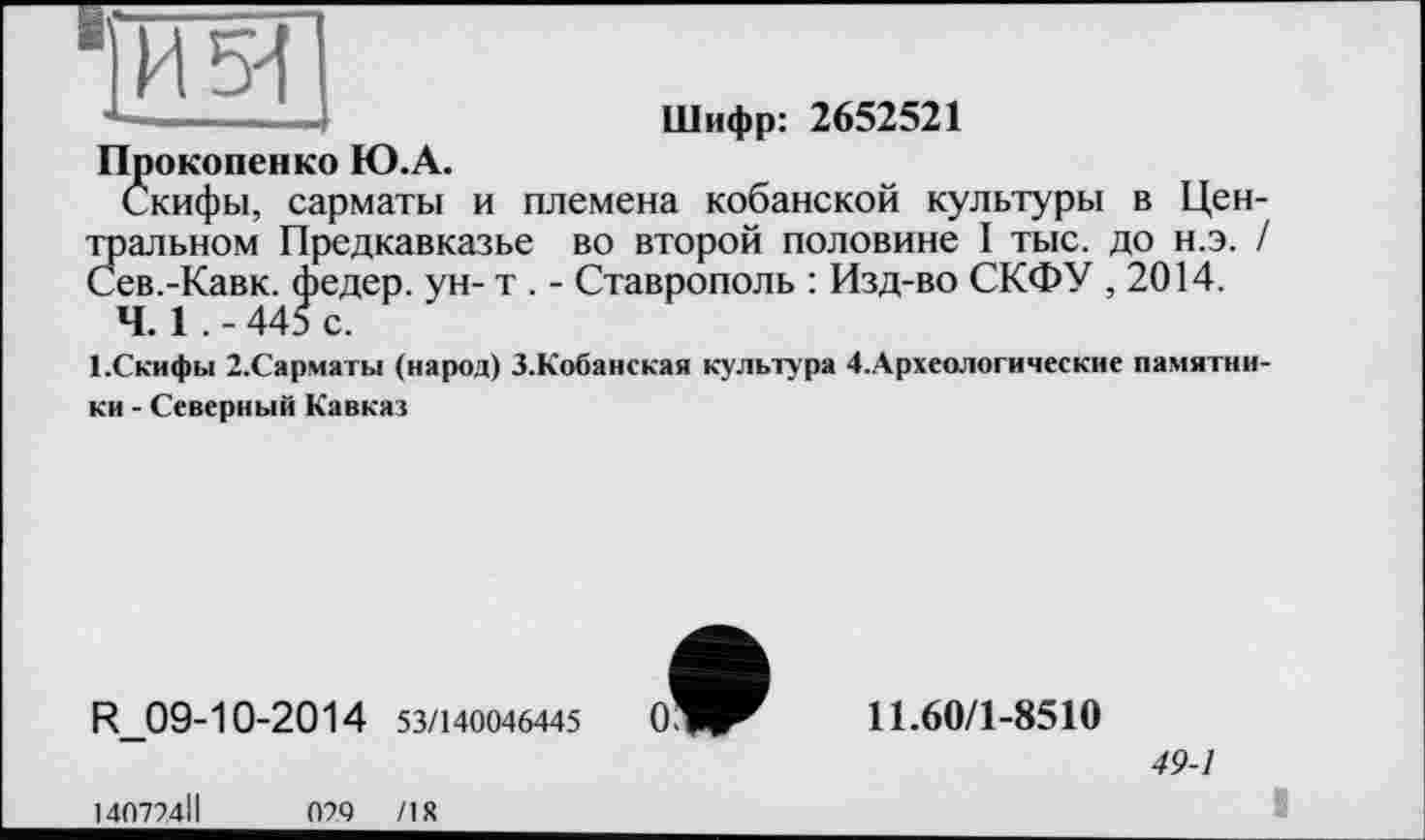 ﻿Шифр: 2652521
Прокопенко Ю.А.
Скифы, сарматы и племена кобанской культуры в Цен-Зіальном Предкавказье во второй половине I тыс. до н.э. / ев.-Кавк. федер. ун- т . - Ставрополь : Изд-во СКФУ , 2014.
Ч. 1 . - 445 с.
1.Скифы 2-Сарматы (народ) З.Кобанская культура 4.Археологические памятники - Северный Кавказ
R_09-10-2014 53/140046445
140724ІІ	070 /18
11.60/1-8510
49-1
X